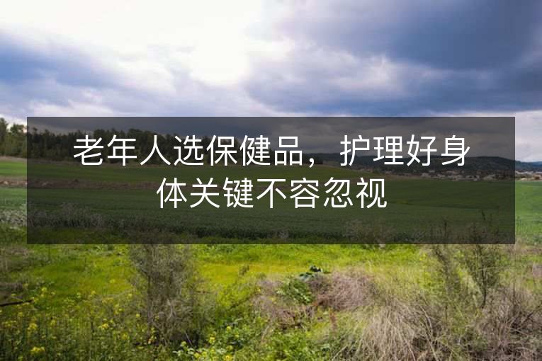 老年人选保健品,护理好身体关键不容忽视 老年人选保健品,护理好身体关键不容忽视